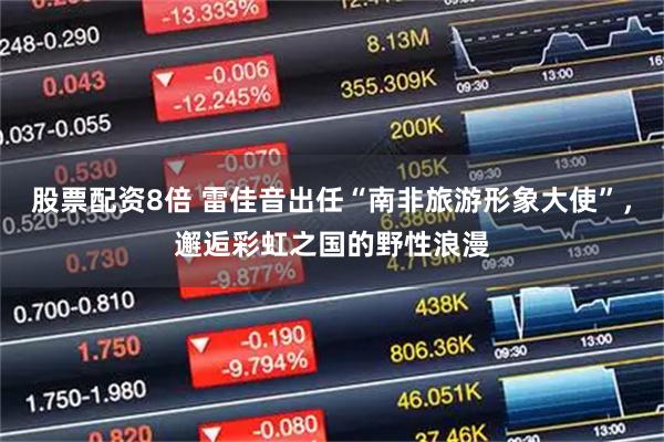 股票配资8倍 雷佳音出任“南非旅游形象大使”，邂逅彩虹之国的野性浪漫