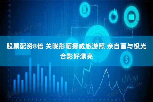 股票配资8倍 关晓彤晒挪威旅游照 亲自画与极光合影好漂亮