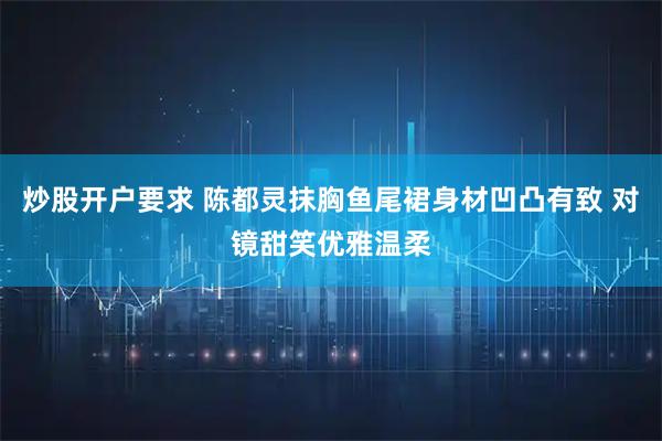 炒股开户要求 陈都灵抹胸鱼尾裙身材凹凸有致 对镜甜笑优雅温柔