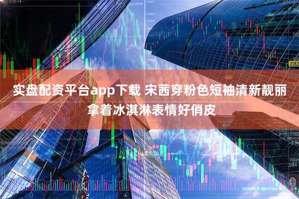 实盘配资平台app下载 宋茜穿粉色短袖清新靓丽 拿着冰淇淋表情好俏皮