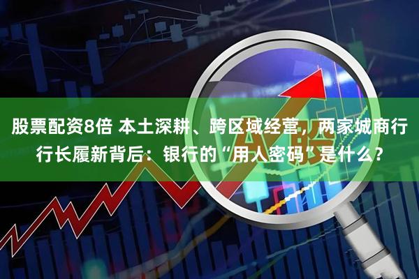 股票配资8倍 本土深耕、跨区域经营，两家城商行行长履新背后：银行的“用人密码”是什么？