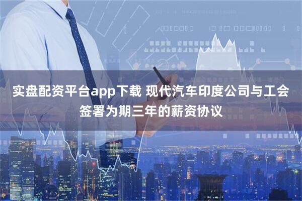 实盘配资平台app下载 现代汽车印度公司与工会签署为期三年的薪资协议