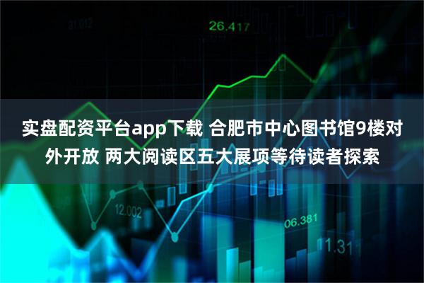 实盘配资平台app下载 合肥市中心图书馆9楼对外开放 两大阅读区五大展项等待读者探索