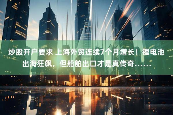 炒股开户要求 上海外贸连续7个月增长！锂电池出海狂飙，但船舶出口才是真传奇……