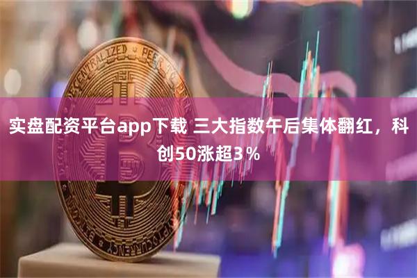 实盘配资平台app下载 三大指数午后集体翻红，科创50涨超3％