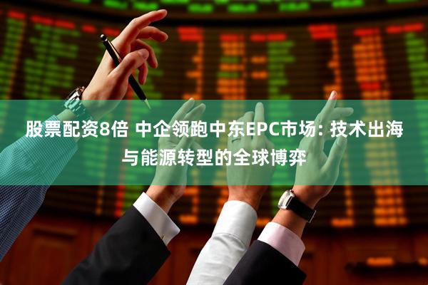 股票配资8倍 中企领跑中东EPC市场: 技术出海与能源转型的全球博弈