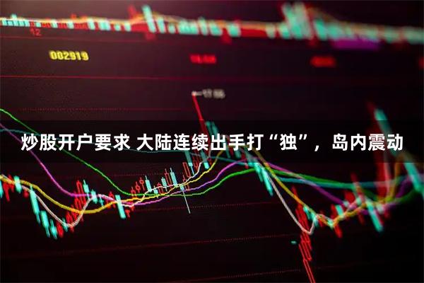 炒股开户要求 大陆连续出手打“独”，岛内震动